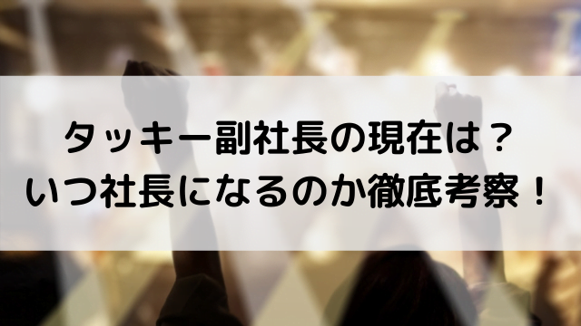 タッキー副社長の現在は？いつ社長になるのか徹底考察！