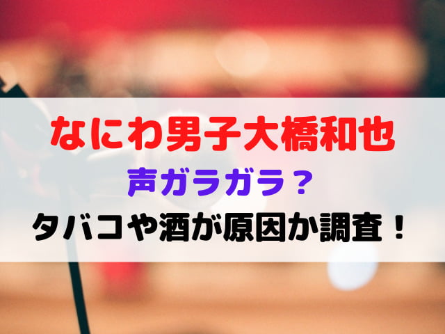 なにわ男子大橋和也の声ガラガラ？タバコや酒が原因か調査！